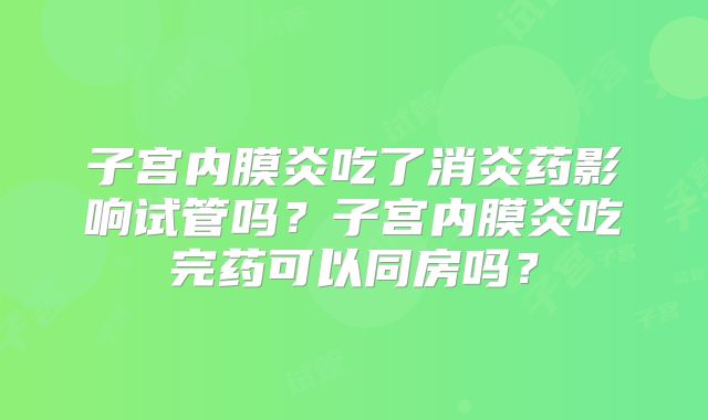 子宫内膜炎吃了消炎药影响试管吗？子宫内膜炎吃完药可以同房吗？