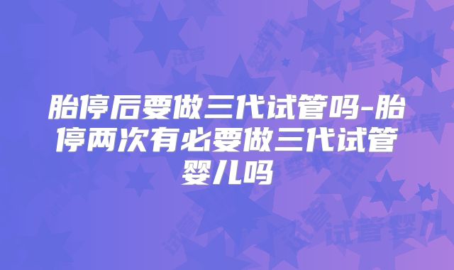 胎停后要做三代试管吗-胎停两次有必要做三代试管婴儿吗