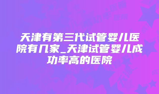 天津有第三代试管婴儿医院有几家_天津试管婴儿成功率高的医院
