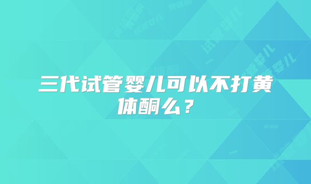 三代试管婴儿可以不打黄体酮么？
