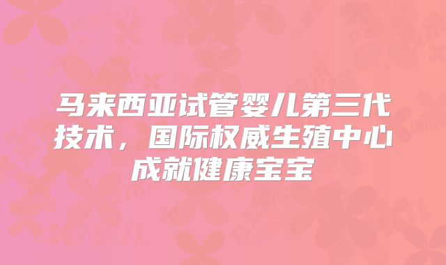 马来西亚试管婴儿第三代技术，国际权威生殖中心成就健康宝宝