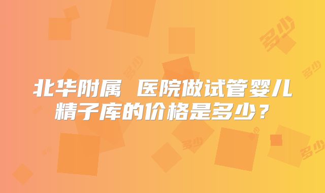 北华附属 医院做试管婴儿精子库的价格是多少?