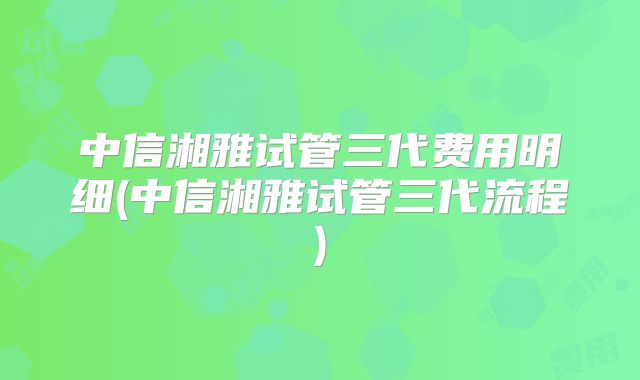 中信湘雅试管三代费用明细(中信湘雅试管三代流程)