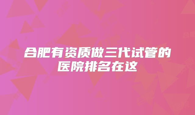 合肥有资质做三代试管的医院排名在这