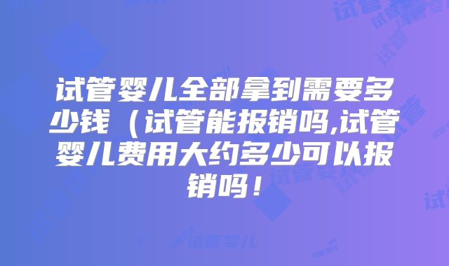 试管婴儿全部拿到需要多少钱（试管能报销吗,试管婴儿费用大约多少可以报销吗！