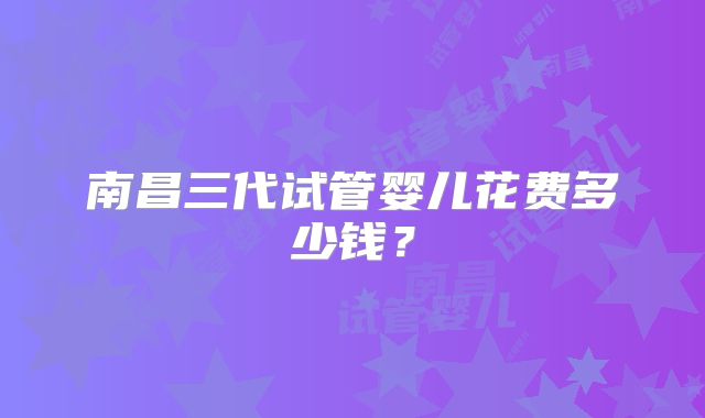 南昌三代试管婴儿花费多少钱？