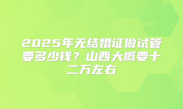 2025年无结婚证做试管要多少钱？山西大概要十二万左右