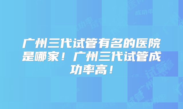 广州三代试管有名的医院是哪家！广州三代试管成功率高！