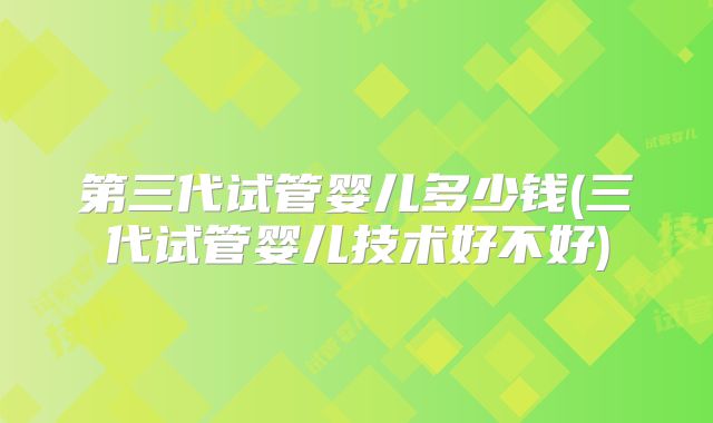 第三代试管婴儿多少钱(三代试管婴儿技术好不好)