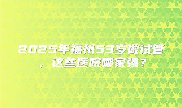 2025年福州53岁做试管,这些医院哪家强?