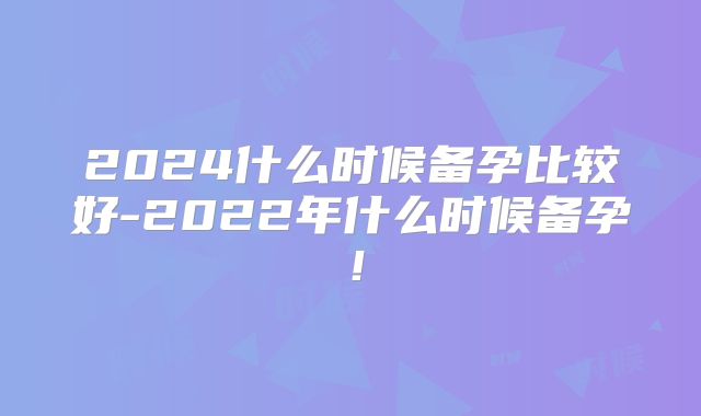 2024什么时候备孕比较好-2022年什么时候备孕！