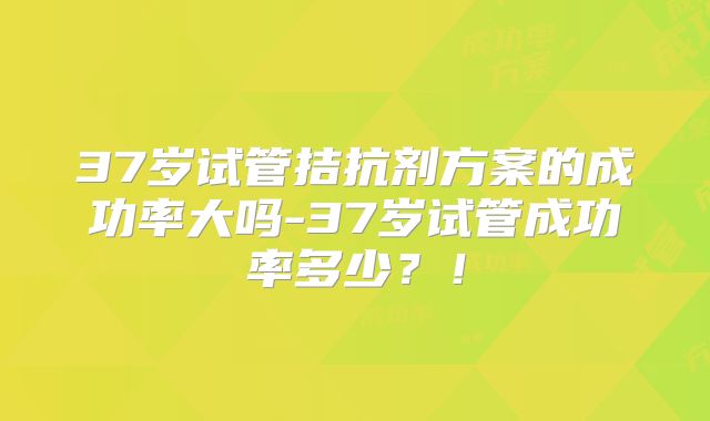 37岁试管拮抗剂方案的成功率大吗-37岁试管成功率多少？！