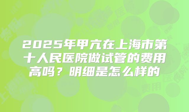 2025年甲亢在上海市第十人民医院做试管的费用高吗?明细是怎么样的