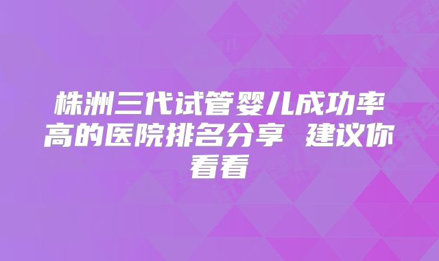 株洲三代试管婴儿成功率高的医院排名分享 建议你看看