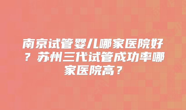 南京试管婴儿哪家医院好？苏州三代试管成功率哪家医院高？