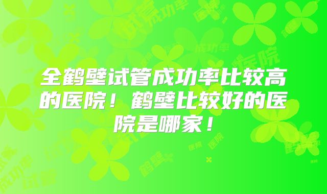 全鹤壁试管成功率比较高的医院!鹤壁比较好的医院是哪家!