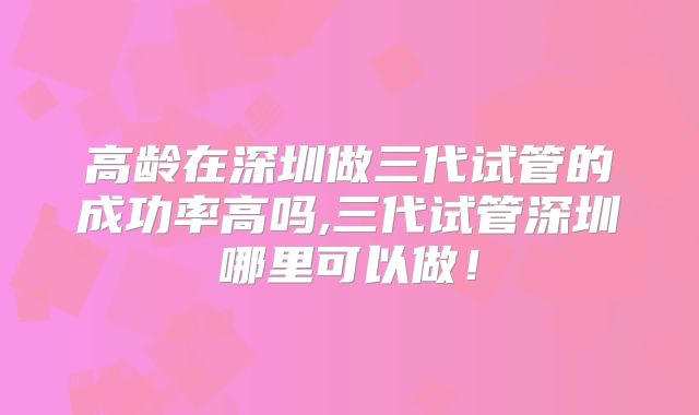 高龄在深圳做三代试管的成功率高吗,三代试管深圳哪里可以做！