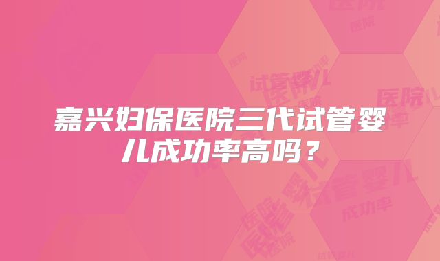 嘉兴妇保医院三代试管婴儿成功率高吗？