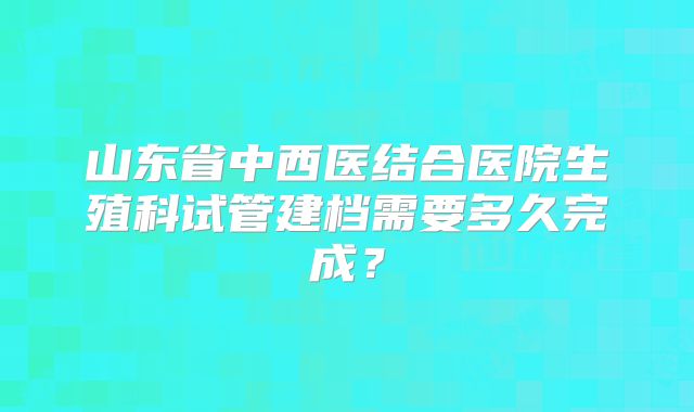 山东省中西医结合医院生殖科试管建档需要多久完成?