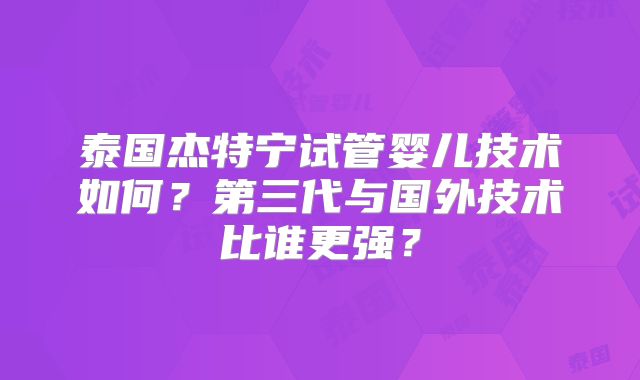 泰国杰特宁试管婴儿技术如何？第三代与国外技术比谁更强？