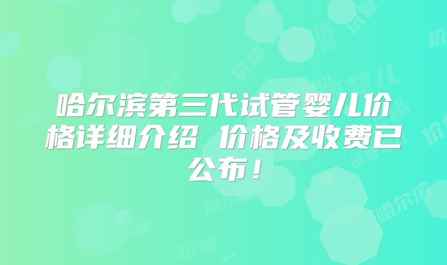 哈尔滨第三代试管婴儿价格详细介绍 价格及收费已公布!