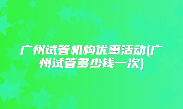 广州试管机构优惠活动(广州试管多少钱一次)