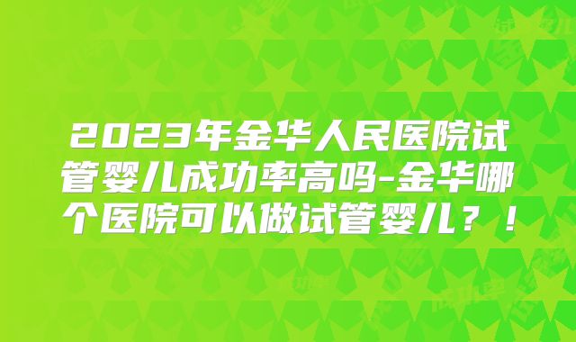 2023年金华人民医院试管婴儿成功率高吗-金华哪个医院可以做试管婴儿?!