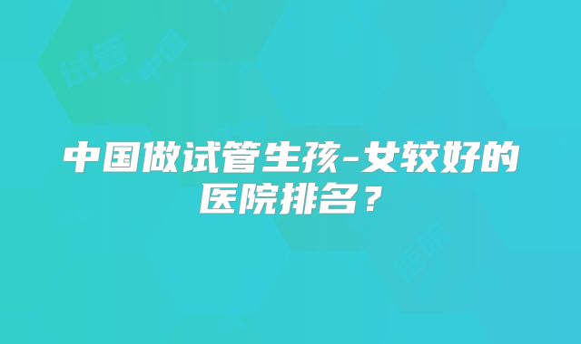 中国做试管生孩-女较好的医院排名？