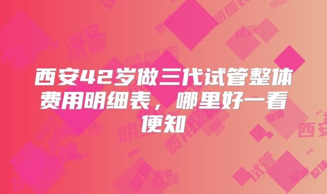 西安42岁做三代试管整体费用明细表，哪里好一看便知