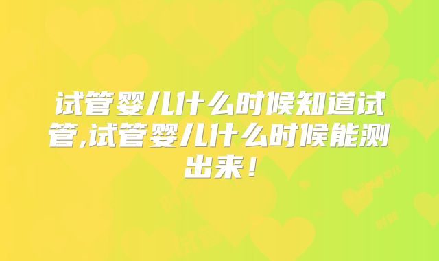 试管婴儿什么时候知道试管,试管婴儿什么时候能测出来！