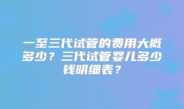 一至三代试管的费用大概多少?三代试管婴儿多少钱明细表?