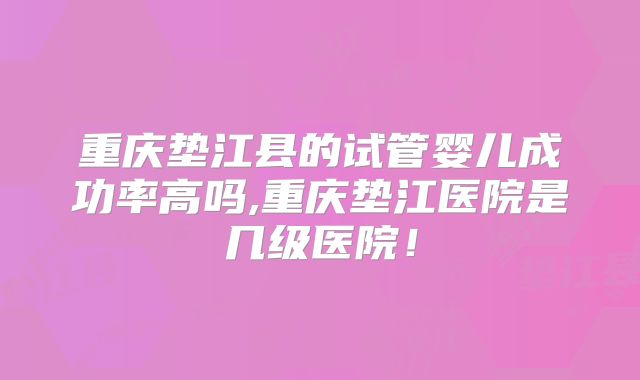 重庆垫江县的试管婴儿成功率高吗,重庆垫江医院是几级医院！