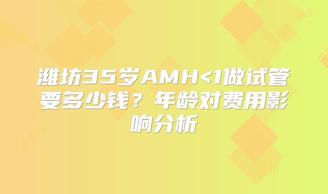 潍坊35岁AMH<1做试管要多少钱?年龄对费用影响分析