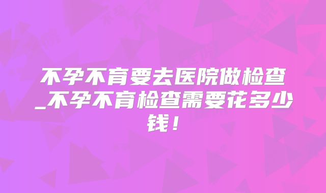 不孕不育要去医院做检查_不孕不育检查需要花多少钱!