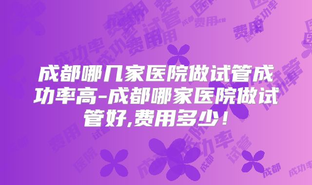 成都哪几家医院做试管成功率高-成都哪家医院做试管好,费用多少！