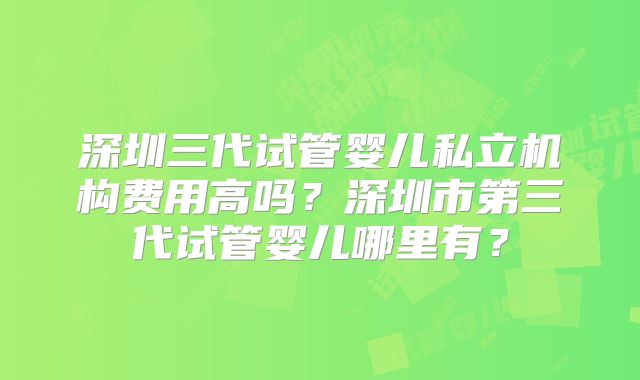 深圳三代试管婴儿私立机构费用高吗？深圳市第三代试管婴儿哪里有？