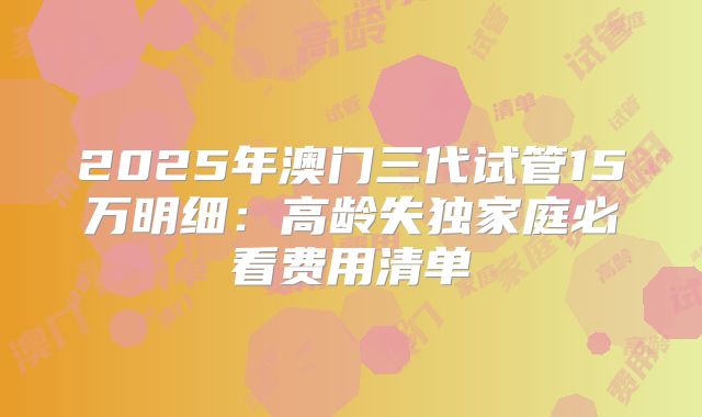 2025年澳门三代试管15万明细：高龄失独家庭必看费用清单