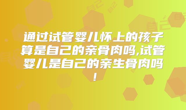 通过试管婴儿怀上的孩子算是自己的亲骨肉吗,试管婴儿是自己的亲生骨肉吗!