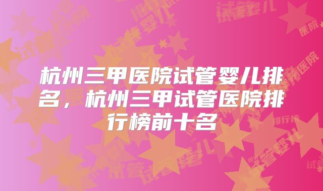 杭州三甲医院试管婴儿排名，杭州三甲试管医院排行榜前十名