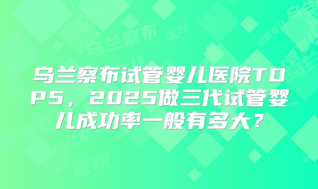 乌兰察布试管婴儿医院TOP5,2025做三代试管婴儿成功率一般有多大?