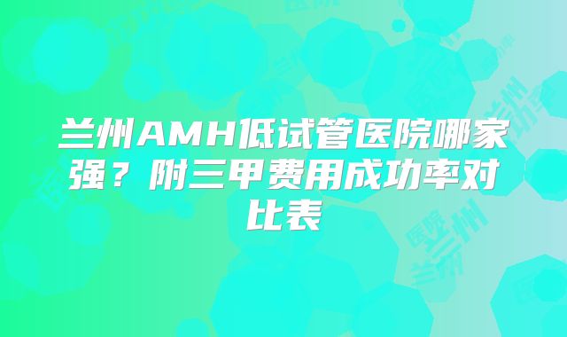 兰州AMH低试管医院哪家强？附三甲费用成功率对比表