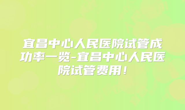 宜昌中心人民医院试管成功率一览-宜昌中心人民医院试管费用！