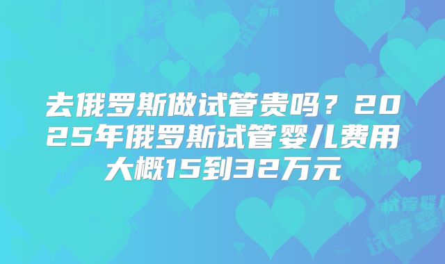 去俄罗斯做试管贵吗?2025年俄罗斯试管婴儿费用大概15到32万元