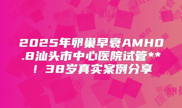 2025年卵巢早衰AMH0.8汕头市中心医院试管**！38岁真实案例分享