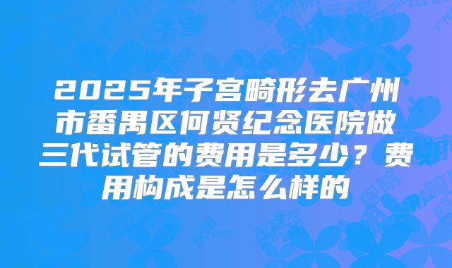 2025年子宫畸形去广州市番禺区何贤纪念医院做三代试管的费用是多少？费用构成是怎么样的