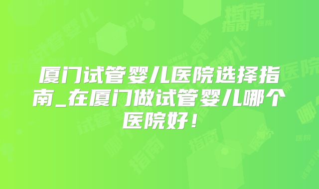 厦门试管婴儿医院选择指南_在厦门做试管婴儿哪个医院好！