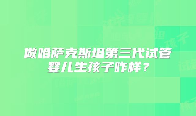 做哈萨克斯坦第三代试管婴儿生孩子咋样？