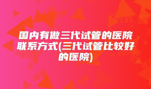 国内有做三代试管的医院联系方式(三代试管比较好的医院)