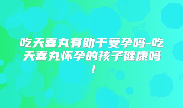吃天喜丸有助于受孕吗-吃天喜丸怀孕的孩子健康吗!