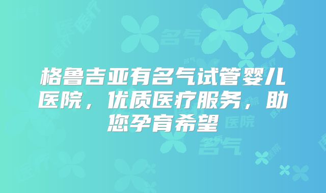 格鲁吉亚有名气试管婴儿医院,优质医疗服务,助您孕育希望